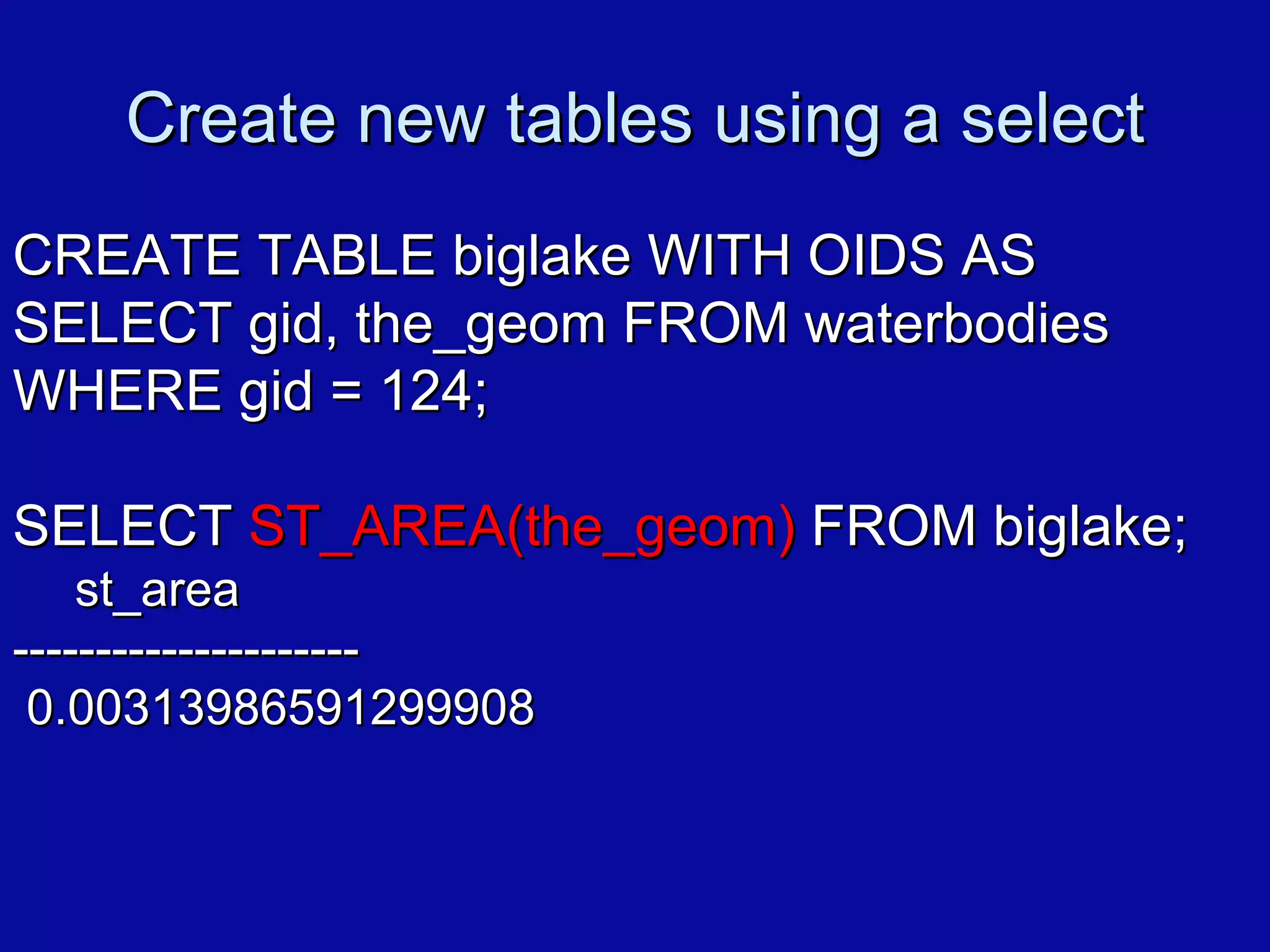 Create new tables using a select CREATE TABLE biglake WITH OIDS AS SELECT gid, the_geom FROM waterbodies WHERE gid = 124; SELECT  ST_AREA(the_geom)  FROM biglake; st_area --------------------- 0.00313986591299908 