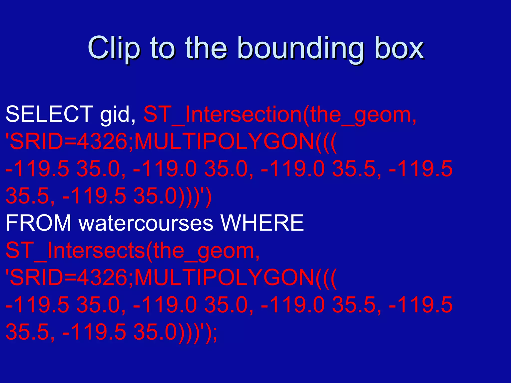 Clip to the bounding box SELECT gid,  ST_Intersection(the_geom, 'SRID=4326;MULTIPOLYGON((( -119.5 35.0, -119.0 35.0, -119.0 35.5, -119.5 35.5, -119.5 35.0)))')   FROM watercourses WHERE  ST_Intersects(the_geom,  'SRID=4326;MULTIPOLYGON((( -119.5 35.0, -119.0 35.0, -119.0 35.5, -119.5 35.5, -119.5 35.0)))');  