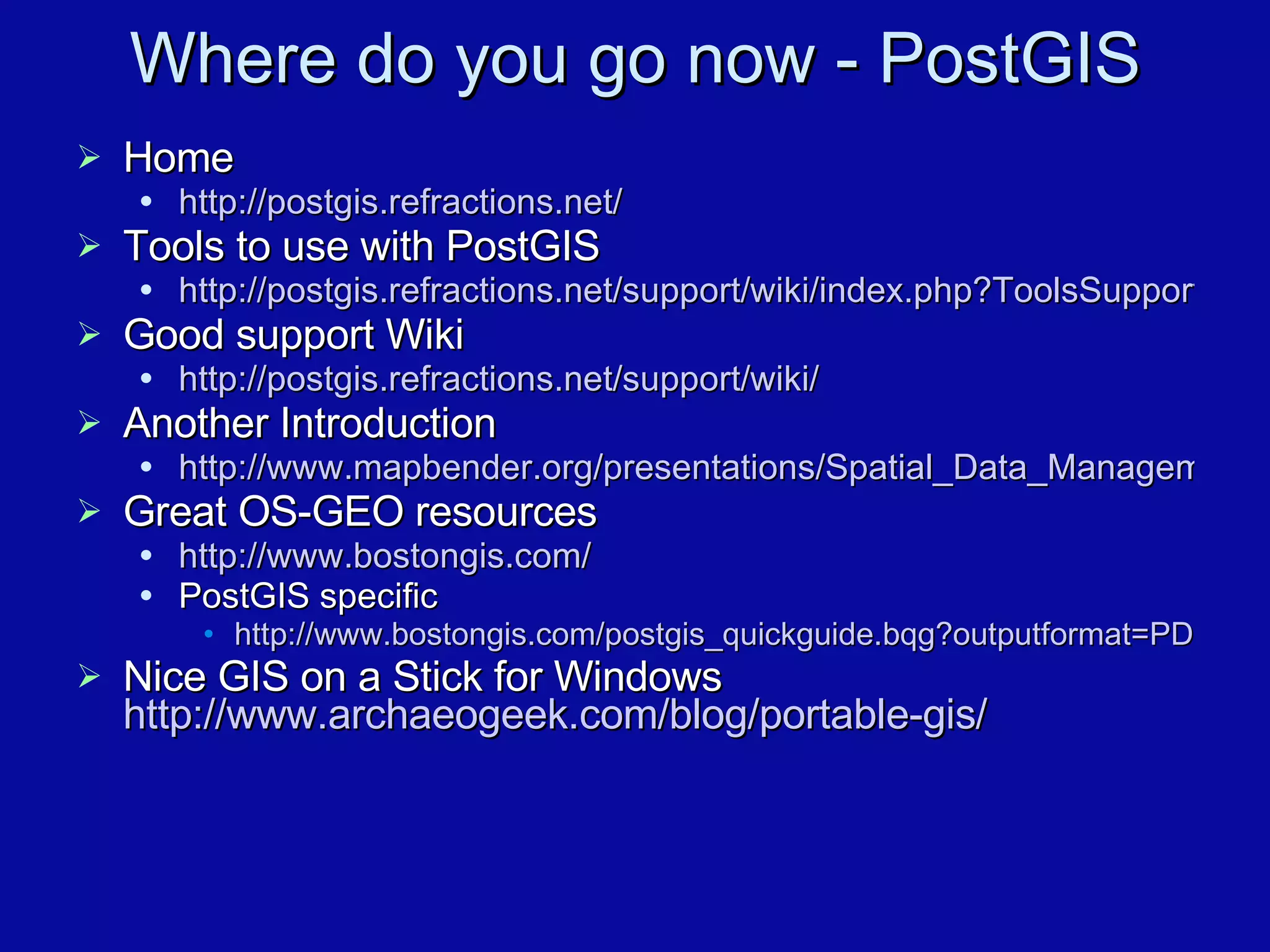Where do you go now - PostGIS Home http://postgis.refractions.net/ Tools to use with PostGIS http://postgis.refractions.net/support/wiki/index.php?ToolsSupportPostgis Good support Wiki http://postgis.refractions.net/support/wiki/ Another Introduction http://www.mapbender.org/presentations/Spatial_Data_Management_Arnulf_Christl/Spatial_Data_Management_Arnulf_Christl.pdf Great OS-GEO resources http://www.bostongis.com/ PostGIS specific  http://www.bostongis.com/postgis_quickguide.bqg?outputformat=PDF Nice GIS on a Stick for Windows http://www.archaeogeek.com/blog/portable-gis / 