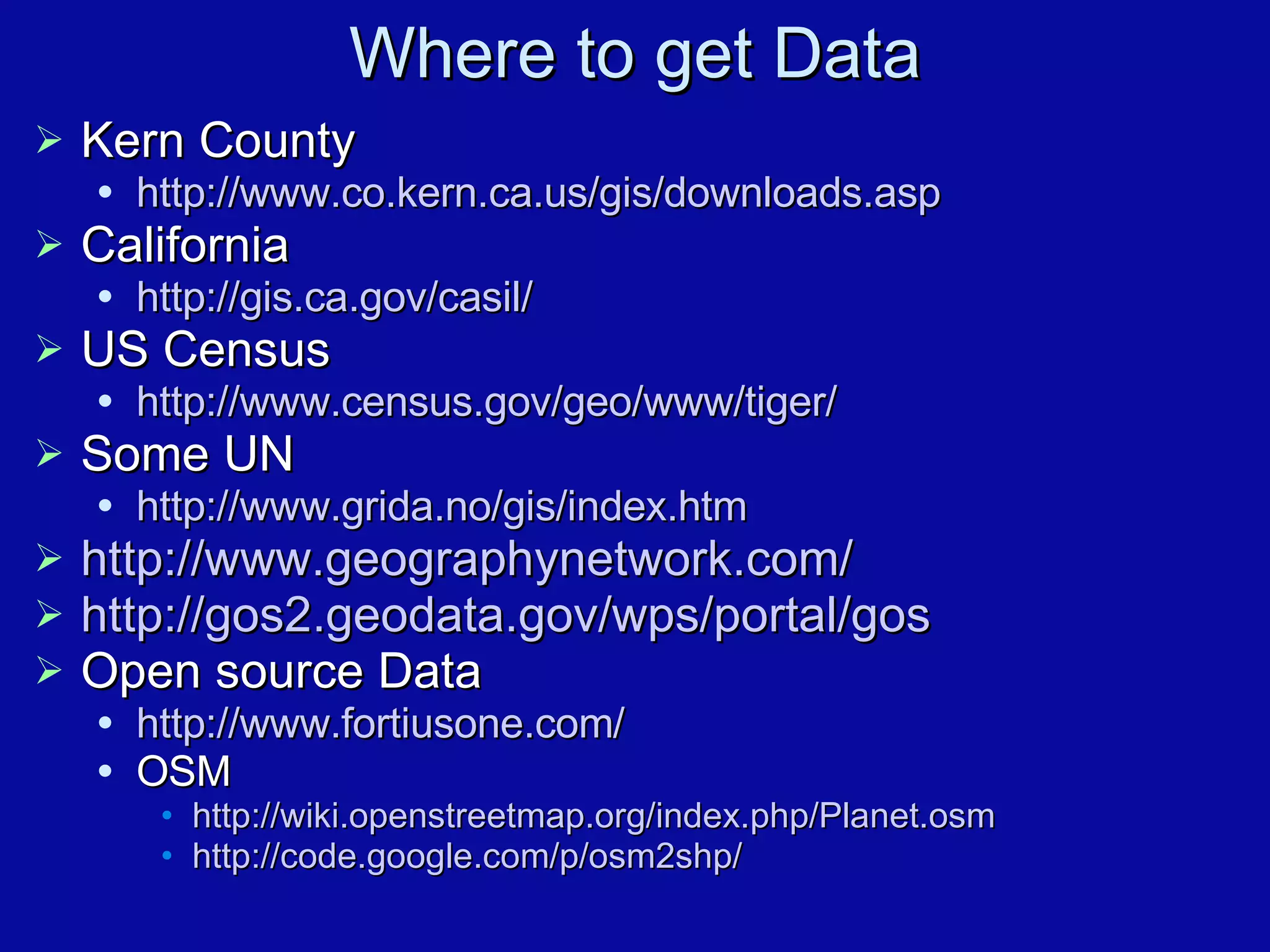 Where to get Data Kern County http://www.co.kern.ca.us/gis/downloads.asp California http://gis.ca.gov/casil/ US Census  http://www.census.gov/geo/www/tiger/ Some UN http://www.grida.no/gis/index.htm http://www.geographynetwork.com/ http://gos2.geodata.gov/wps/portal/gos Open source Data http://www.fortiusone.com/ OSM http:// wiki.openstreetmap.org/index.php/Planet.osm http://code.google.com/p/osm2shp/ 