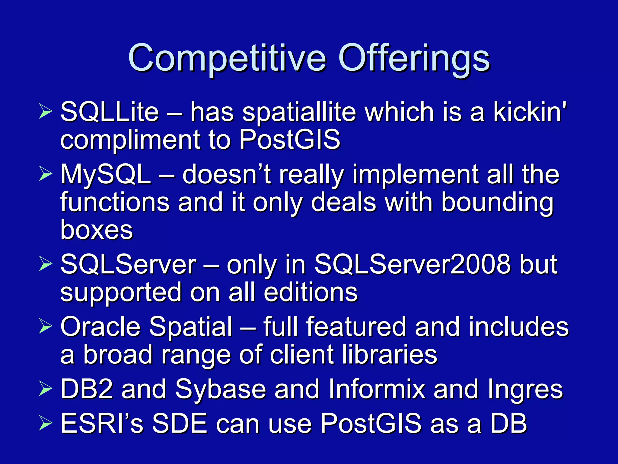 Competitive Offerings SQLLite – has spatiallite which is a kickin' compliment to PostGIS MySQL – doesn’t really implement all the functions and it only deals with bounding boxes SQLServer – only in SQLServer2008 but supported on all editions Oracle Spatial – full featured and includes a broad range of client libraries DB2 and Sybase and Informix and Ingres ESRI’s SDE can use PostGIS as a DB 