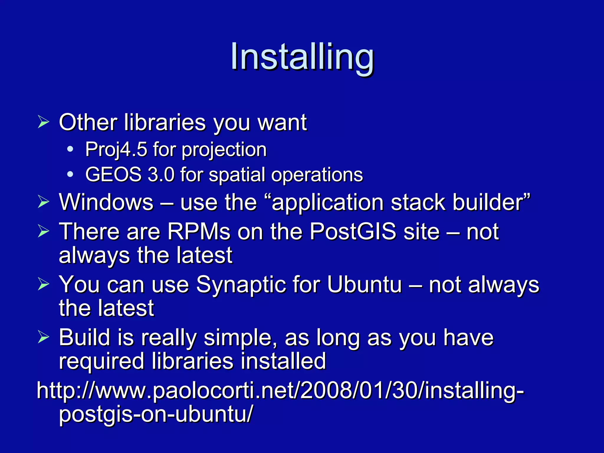 Installing Other libraries you want Proj4.5 for projection GEOS 3.0 for spatial operations Windows – use the “application stack builder” There are RPMs on the PostGIS site – not always the latest You can use Synaptic for Ubuntu – not always the latest Build is really simple, as long as you have required libraries installed http://www.paolocorti.net/2008/01/30/installing-postgis-on-ubuntu/ 