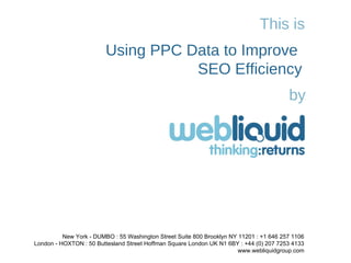 This is Using PPC Data to Improve  SEO Efficiency by New York - DUMBO : 55 Washington Street Suite 800 Brooklyn NY 11201 : +1 646 257 1106 London - HOXTON : 50 Buttesland Street Hoffman Square London UK N1 6BY : +44 (0) 207 7253 4133 www.webliquidgroup.com 