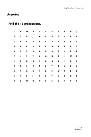 Using Prepositions • Exercise Book
Assorted
Find the 12 prepositions.
F
D
C
B
A
Z
E
C
B
A
D
R
D
E
S
P
I
T
E
F
H
0
0
E
F
•
X
Y
D
X
G
I
W
M
J
G
R
W
T
0
C
M
J
N
L
K
H
E
V
U
N
E
N
K
W
R
E
E
F
U
0
P
P
E
L
X
0
R
V
A
W
H
Q
T
E
T
E
U
0
0
T
0
T
R
S
W
U
C
N
F
B
S
L
I
J
W
T
D
N
D
E
A
R
E
W
F
Z
E
C
I
Q
B
P
0
B
G
E
A
B
B
S
93
S T A N L E Y
 