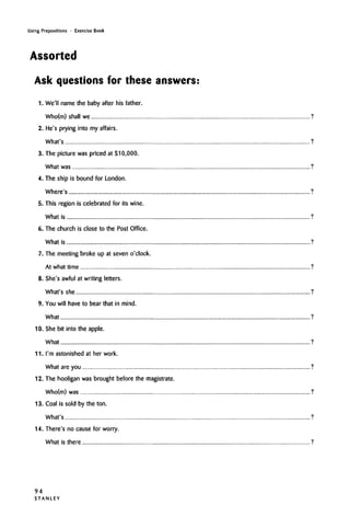Using Prepositions • Exercise Book
Assorted
Ask questions for these answers:
1. We'll name the baby after his father.
Who(m) shall we ?
2. He's prying into my affairs.
What's ?
3. The picture was priced at $10,000.
What was ?
4. The ship is bound for London.
Where's ?
5. This region is celebrated for its wine.
What is ?
6. The church is close to the Post Office.
What is ?
7. The meeting broke up at seven o'clock.
At what time ?
8. She's awful at writing letters.
What's she ?
9. You will have to bear that in mind.
What ?
10. She bit into the apple.
What ?
11. I'm astonishedat her work.
What are you ?
12. The hooligan was brought before the magistrate.
Who(m) was ?
13. Coal is sold by the ton.
What's ?
14. There's no cause for worry.
What is there ?
94
S T A N L E Y
 