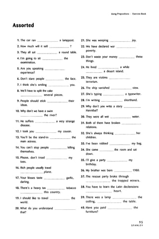 Assorted
Using Prepositions • Exercise Book
I.The car ran a lamppost.
2. How much will it sell ?
3. They all sat a round table.
4. I'm going to sit the
examination.
5. Are you speaking
experience?
6. Don't stare people the face.
7. I think she's smiling you.
8. We'll have to split the cake
several pieces.
9. People should stick their
ideas.
10. Why don't we have a swim
the river?
11. He suffers a very strange
disease.
12.1 took you my cousin.
13. You'll be the stand-in the
main actress.
14. You can't stop people
themselves.
killing
15. Please, don't tread my
toes.
16. Rich people usually travel
plane.
17. Your kisses taste garlic,
darling.
18. There's a heavy tax tobacco
this country.
19.1 should like to travel the
world.
20. What do you understand
that?
21. She was weeping joy.
22. We have declared war
poverty.
23. Don't waste your money these
things.
24. He lived a while
a desert island.
25. They are victims
terrorism.
26. The ship vanished view.
27. She's typing a typewriter.
28. I'm writing shorthand.
29. Why don't you write a story
Hannibal?
30. They were all wet water.
31.
32.
Both of them have broken
relations.
She's always thinking her
children.
33. I've been robbed my bag.
34. She came the room and sat
down.
35. I'll give a party my
birthday.
36. My brother was born 1980.
37. The rescue party broke through
the trapped miners.
38. You have to learn the Latin declensions
heart.
39. There was a lamp the
ceiling, the table.
40. Have you paid the
furniture?
95
S T A N L E Y
 