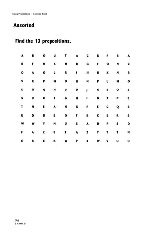 Using Prepositions • Exercise Book
Assorted
Find the 13 prepositions.
A
B
0
V
E
S
T
U
W
F
0
B
F
A
R
0
U
N
D
W
A
B
0
N
0
P
Q
R
E
D
Y
Z
C
U
K
L
M
H
T
A
E
N
E
B
T
H
R
0
U
G
H
0
U
T
W
A
B
•
G
D
H
G
T
S
A
P
C
G
H
N
J
I
F
B
A
Z
X
D
F
U
P
0
N
E
C
D
Y
W
F
0
K
L
E
X
C
E
P
T
V
R
N
N
M
0
P
Q
R
S
T
U
A
C
R
0
S
S
R
E
D
N
U
96
S T A N L E Y
 