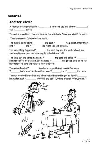 Using Prepositions • Exercise Book
Assorted
Another Coffee
A strange-looking man came 1
a cafe one day and asked 2
a
cup 3
coffee.
The waiter served the coffee and the man drank it slowly. "How much is it?" heasked.
"Twenty-six cents," answered the waiter.
The man took 26 coins 4
one cent5
his pocket, threw them
one 6
one 7
the room and left the cafe.
The same thing happened 8
the next day and the waiter didn't say
anything but watched the man angrily as he left the cafe.
The third day the same man came 9
the cafe and asked 10
another coffee. He drank it, put his hand 11
his pocket and, as he had
no change, he gave the waiter a fifty-cent coin.
The waiter decided 12
take his revenge. Hetook twenty-four cents
13
his box and he threw them, one 14
one,15
the room.
The man watched him calmly and when he had finished he put his hand 16
his pocket, took17
two cents and said, "Give me another coffee,please."
97
S T A N L E Y
 
