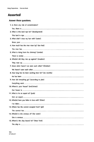 Using Prepositions • Exercise Book
Assorted
Answer these questions.
1. Is there any risk of contamination?
Yes, there is
2. What is this land ripe for? (development)
This land is ripe
3. What shall I rinse my hair with? (water)
Rinse your
4. How much has the river risen by? (ten feet)
The river has
5. What is rising from the chimney? (smoke)
There is smoke
6. Who(m) did they rise up against? (invaders)
They rose up
7. Since when haven't we seen each other? (October)
We haven't seen each other
8. How long has he been working here for? (six months)
He has been
9. How did everything go? (according to plan)
Everything went
10. Where's your house? (end/street)
Our house is
11. What is he an expert at? (judo)
He's an expert
12.Who(m) have you fallen in love with? (Peter)
I've fallen
13. Where has the convict escaped from? (jail)
The convict has
14.Who(m) is she envious of? (her sister)
She is envious
15. Where's the ship bound for? (New York)
The ship is
98
S T A N L E Y
 