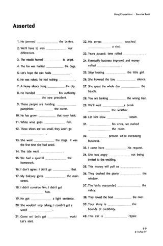 Assorted
Using Prepositions • Exercise Book
1. He jammed the brakes.
2. We'll have to iron our
differences.
3. The missile homed its target.
4. The fox was hunted the dogs.
5. Let's hope the rain holds
6. He was naked; he had nothing
7. A heavy silence hung the city.
8. He handed his authority
the new president.
9. These people are handing
pamphlets the street.
10. He has grown that nasty habit.
11. White wine goes fish.
12. These shoes are too small; they won't go
22. His arrest touched
a riot.
23. Years passed; time rolled
13. She went the stage; it was
the first time she had acted.
14. The tide went
15. We had a quarrel the
homework.
16.1 don't agree; I don't go that.
17. My balcony gives the main
street.
18. I didn't convince him; I didn't get
him.
19. He got a light sentence.
20. She wouldn't stop talking; I couldn't get a
word
21. Come on! Let's get work!
Let's start.
24. Eventually business improved and money
rolled
25. Stop fussing the little girl.
26. She frowned the boy silence.
27. She spent the whole day the
beach.
28. You are barking the wrong tree.
29. We'll wait a break
the weather.
30. Let him blow steam.
31. his cries, we rushed
the room.
32. present we're increasing
business.
33. I came here his request.
34. She was angry not being
invited to the wedding.
35. This money will pull us
36. They pushed the piano the
window.
37. The bells resounded the
valley.
38. They rowed the boat the river.
39. Your story is the
bounds of credibility.
40. This car is repair.
99
STANLEY
 