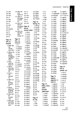 Using Prepositions • Answer key
27.
28.
29.
30.
31.
32.
33.
34.
35.
36.
37.
38.
39.
40.
into
into
into
to
into
into
to
into
to
towards
to
to
into
to
Page 40
Into, to,
toward
1.
2.
3.
4.
5.
6.
7.
8.
.
What did
the
missile
soar into?
Where are
these
people.
smuggling
tobacco
into?
What
must we
keep to?
Where
does this
path lead
to?
Who is
she
married
to?
What are
we
looking
forward
to?
Where
does that
building
look to?
What did
he
married
into?
What didWhat did
she shine
her torch
into?
10.
11.
12.
13.
Who did
they
signal to?
What is
this paper
sensible
to?
Who (m)
did the
young girl
sit next
to?
Who (m)
did they
offer
money to?
Page 41
Into, to,
towards
1.
2.
3.
4.
5.
6.
7.
8.
9.
10.
11.
12.
13.
14.
15.
16.
17.
18.
19.
20.
21.
22.
23.
24.
25.
26.
27.
28.
29.
30.
31.
32.
33.
to
towards
towards
into
into
into
into
to
into
into
towards
towards
to
into
to
to
to
to
to
into
to
to
into
to
into
to
to
into
to
to
into
into
into
34.
35.
36.
37.
38.
39.
40.
to
to
into
into
to
to
into
Page 43
RoundRound,
around, about
1.
2.
3.
4.
5.
6.
7.
8.
9.
10.
11.
12.
13.
14.
15.
16.
17.
18.
19.
20.
21.
22.
23.
24.
25.
26.
27.
28.
29.
30.
31.
32.
33.
34.
35.
about
round
round
about
round
about/
around
about
about
about
about
around/
about
around
around
round/
around
about
round
round/
around
around
around
around
round
about
about
about
about
about/
around
about
about
about
about
about
about
about
about
about
36.
37.
38.
39.
40.
about
about
about
about
around
Page 45
During, for
1.
2.
3.
4.
5.
6.
7.
8.
9.
10.
11.
12.
13.
14.
15.
16.
17.
18.
19.
20.
21.
22.
23.
24.
25.
26.
27.
28.
29.
30.
31.
32.
33.
34.
35.
36.
37.
38.
39.
40.
during
during
during
during
for
during
for
during
for
during
for
during
during
for
for
during
for
for
for
for
for
tor
during
for
during
for
during
for
during
during
during
during
during
for
for
for
for
for
during
for
for
tor
Page 47
As,
1.
2.
3.
like
as
like
like
4. as
5. as
6. as
7. like
8. like
9. As
10. as
11. like
12. as
13. like
14. as
15. like
16. As
17. like
18. as
19. like
20. as
21. like
22. as
23. like
24. as
25. like
26. as
27. like
28. like
29. as
30. like
31. as
32. like
33. as
34. like
35. as
36. like
37. As
38. like
39. as
40. as
Page 49
Below, down,
under,
beneath,
underneath
1. under
2. down
3. down
4. below
5. below
6. under
7. beneath
8. under
9. underneath
10. beneath
11. under
12. down
13. down
14. under
15. down
16. down
17. down
18. under
19. under
20. down
21. down
22. below
23. beneath
24. down
25. down
26. down
27. beneath
28. beneath
29. down
30. under
31. under
32. underneath
33. below
34. beneath
35. down
36. under
37. under
38. under
39. below
40. below
Page 51
Against,
opposite, in
front of
1. against
2. against
3. against
4. against
5. against
6. opposite
7. against
8. opposite
9. against
10. against
11. against
12. opposite
13.
14.
15.
16.
17.
18.
19.
20.
21.
22.
23.
24.
25.
26.
27.
28.
29.
30.
31.
32.
33.
34.
35.
36.
37.
38.
39.
against
opposite
in front of
against
against
against
against
against
against
against
against
in front of
against
against
against
against
against
against
against
opposite
in front of
against
against
against
opposite
against
opposite
40. opposite
Page 53
Out of,
outside, out
1.
2.
3.
4.
5.
6.
7.
8.
9.
10.
11.
12.
13.
14.
15.
16.
17.
18.
out of
outside
outside
outside
out of
out of
out
out
out of
out of
out of
out
out
out of
out
out
out
out
107
S T A N L E Y
 