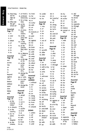 Using Prepositions • Answer Key
12. How long
did he
sign up
for ?
for?
13. What did
the girl
shiver at?
Assorted
Page 77
1. in
2. over
3. in
4. about
5. of
6. to
7. Of
8. tO
9. tO
Assorted
Page 78
out
across
like
on
to
in
beyond
against
from
before
without
upon
over
below
with
Assorted
Page 79
1. atthe
cinema
today?
2. in church.
3. in the
country.
4. for 10
years.
5. in
hospital.
6. to the
cinema.
110
S T A N L E Y
7.
8.
9.
10.
11.
12.
13.
14.
15.
16.
17.
18.
19.
20.
21.
22.
at Frank's
at Bristol
University.
for a long
time,
at the
Albert
Hall,
at every
little
station.
at the
party last
nierhtigni.
in this
country.
at the
cinema,
they went
in.
in Majorca
7 hours
late,
at the age
of 20.
at the
same
time.
in the
20's.
during the
night,
in 1492.
in a few
years'
time.
during the
week.
Assorted
Page 80
1. of/off
2. for
3. on
4.
5.
6.
7.
8.
9.
10.
11.
12.
13.
14.
out in
off
by
up/for
in/of
at
on/in
with
for
from
on
15.
16.
17.
18.
19.
20.
21.
22.
23.
24.
25.
26.
27.
28.
29.
30.
31.
32.
33.
34.
35.
36.
37.
38.
39.
from
for
for/of
in
in/for
with
on
to
from/to
for
past
in
against
for
on
from
from
with
with
away
over
from
about
over
into
for
40. over
Assorted
Page 81
ACROSS
1. without
4.
6.
,
8.
10.
11.
12.
14.
15.
16.
17.
out
in
tnIU
of
on
along
round
inside
from
over
around
DOWN
1. within
2.
3.
5.
8.
9.
off
till
up
onto
until
13.
14.
15.
under
into
for
Assorted
Page 82
1. into
2.
or 3
'
4.
5.
6.
7.
8.
9.
10.
11.
12.
of
on
for
to
to
out of
in
to
to
up with
after
13. after
Assorted
Page 83
1.
2.
3.
4.
5.
6.
7.
8.
9.
10.
11.
12.
13.
14.
15.
16.
17.
18.
19.
20.
21.
22.
23.
24.
25.
26.
27.
on
out of
with or by
with
onto
on
with over
in
from
off
off/of
across
against
to/by
out of/at
up
on/along
off
for
for/in
over/with
down
of
about or
around
on
with
up
28.
29.
30.
31.
32.
33.
34.
35.
36.
37.
38.
39.
40.
in
in
from/to/
by
of
along
from
to/in
in
over/of
with
past
for
in
Assorted
Page 84
1.
2.
3.
4.
5.
6.
7.
8.
9.
10.
11.
12.
13.
14.
15.
16.
17.
18.
19.
20.
21.
22.
23.
24.
25.
26.
27.
28.
29.
30.
31.
32.
on
after
into
at
away
from
through
for
off
for
to
to
for
up at
on
at
in
into
to/by
to/by
at/of
on
against or
with
at or by
in
over
to
into
in/of
because
of
for
with
33.
34.
35.
36.
37.
38.
39.
40.
by
in/at
at/for
at
at
at
before
except or
but
Assorted
Page 85
1.
2.
3.
4.
5.
6.
7.
8.
9.
10.
11.
12.
13.
14.
15.
16.
17.
18.
19.
20.
21.
with
to
to
for
of
of
to
of
to
of
of
down
on
of
by
to
for
for
for
by
to
22. on
23. Of
Assorted
Page 86
l.off
2.
3.
4.
5.
6.
7.
8.
9.
10.
for
to
down
off
for
on
opposite
opposite
or by
over
11. till/
through
12. for/at
13. in
14. with
15. opposite
16. through
17. Off
18. up
19. Off
20. Off
21. at/up
22. off
23. up
24. off
25. over
26. off,
27. in
28. Up
29. Off
30. off
31. over by
32. off
33. back
34. up
35. off
36. off
37. Up
38. up for
39. out for
40. up
Assorted
Page 87
in
until
inside
at
besides
again
upon
like
till
on
beyond
with
past
Assorted
Page 88
1. at
2. at
3. before
4. below
 