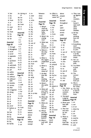 Using Prepositions • Answer key
5. but
6. by
7. for
8. from
9. in
10. in
11. over
12. off
13. from
14. by
15. for
16. for
Assorted
Page 89
1. through
2.
3.
4.
5.
6.
7.
8.
9.
10.
11ii.
12.
13.
14.
15.
16.
17.
18.
19.
20.
21.
22.
23.
24.
25.
26.
27.
28.
29.
30.
31.
32.
33.
throughout
to/at
to/of
opposite
bvuy
up/down
with
with/with
with/on
nff11.off
within
within
without
without/
with
besides
across
after
in/against
along
at
at
at
at
at
at/of
before or
to
but
by
by
by/by
by
by/by
34. during or 3. to
at
4. over
35. for 5- in
36
- for
6. in/in
37. for 7- in
38. from 8 jn
39. in 9 by
40. in 10. by
A » j 11-ByAssorted 3
Page 90 12
'for
1.H 13
'ln
2.J 14
'°n
3.F 15
'°n
16. OUt Of
4. M
17. on
5. L
_ 18. on
6.
7.
8.
9.
10.
11.
12.
13.
14.
15.
t
I
C
G
N
D
O
B
A
K
Assorted
Page 91
1.
2.
.
4.
5.
6.
7.
8.
9.
10.
11.
12.
13.
14.
15.
16.
in
in
n(01
with
to
to
for
to
into
of
to
in
to
from
of
to
17. in
Assorted
Page 92
1. on
2. on
19. in
20. in
21. in
22. in
23. from
24. at or with
25. from
26. for
27. by
28. by/in
29. by
30. but
31. at/at
32. at
33. at
34. on
35. on
36. on
37. Off
38. in or into
39. in
40. in
Assorted •
Page 93
despite
from
round
before
above
after
below
without
except
between
since
down
Assorted
Page 94
1. Whom
shall we
name the
baby
after?
2. What's he
prying
into?
3. What was
the
picture
priced at?
4. Where's
the ship
bound
for?
5. What is
the region
celebrated
for?
6. What is
the
church
close to?
7. At what
time did
the
meeting
break up?
8. What's
she awful
at?
9. What will
you have
to bear in
mind?
10. What did
she bite
into?
11. What are
JCM 1y jj
astonis-
hed at?
12. Whom
was the
hooligan
brought
before?
13. What's
coal sold
by?
14. What is above
there no around
cause for? ,
of
Assorted beneath
Page 95 throughout
1. into past
2. for upon
3- at except
4
- for
across
5
- from
under
6. in
7. at Assorted
8. in/into Page 97
9. to 1. into
10. in 2. for
11. from 3. of
12.
13.
14.
15.
16.
17.
18.
19.
20.
21.
22.
23.
24.
25.
26.
27.
28.
29.
30.
31.
32.
33.
34.
35.
36.
37.
38.
39.
40.
for
for
from
on
by
of
on/in
around
by
for
on
on
for/on
of
from
on
in
about or
on
with
off
of
of
into
on
in
to
by
on/over
for
Assorted
Page 96
round
about
on
4.
5.
6.
7.
8.
9.
10.
11.
12.
13.
14.
15.
16.
17.
of
out of
bvjy
round
again
into
for
into
to
out of
by
round
into
out
Assorted
Page 98
1.
2.
3.
4.
5.
Yes, there
is risk of
contami-
nation.
This land
is ripe for
development.
Rinse your
hair with
water.
The river
has risen
by ten
feet.
There is
smoke
rising
from the
chimney.
6
7,
8,
9.
10.
11.
12.
13.
14.
15.
. They rose
up against
the
invaders.
.We
haven't
seen each
other
since
October.
. He has
been
working
here for
six
months.
, Everything
went
according
to plan.
Our house
is at the
end of the
street.
He's an
expert in
judo.
I've fallen
in love
with
Peter.
The
convict
has
escaped
from jail.
She is
envious of
her sister.
The ship
is bound
for New
York.
Assorted
Page 99
1.
2.
3.
4.
.
6.
7.
8.
9.
10.
11.
on
out
in on
down by
nffUl 1
on
over
over/to
out/in
out of
with
111
S T A N L E Y
 