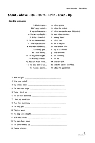 Using Prepositions • Exercise Book
About • Above • On • On to • Onto • Over • Up
Join the sentences
1. What are you ...
2.He's very excited ...
3. My window opens ...
4. The two men fought...
5. Today I don't feel ...
6. The old man stumbled ...
7. I have my suspicions ...
8. They have supremacy ...
9. I'm very glad ...
10. This is a story ...
11. The dog came straight...
12. He's very careless ...
13. You can always count...
14. The child climbed up ...
15. There's a lecture ...
A. about ghosts.
B. about the project.
C. about you passing your driving test.
D. over other countries.
E. talking about?
F. about him.
G. on to the park.
H. over a fallen chair.
I. up to it; I'm tired.
J. over a woman.
K. on chemistry.
L. on me.
M. onto the path.
N. onto his father's shoulders.
0. about his appearance.
1. What are you
2. He's very excited
3. My window opens
4. The two men fought
5. Today I don't feel
6. The old man stumbled
7. I have my suspicions
8. They have supremacy
9. I'm very glad
10. This is a story
11. The dog came straight
12. He's very careless
13. You can always count
14. The child climbed up
15. There's a lecture
5
S T A N L E Y
 