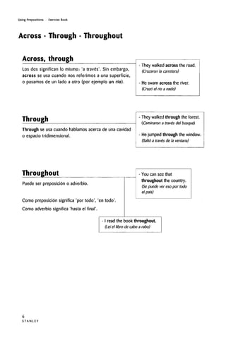 Using Prepositions • Exercise Book
Across • Through • Throughout
Across, through
Los dos significan lo mismo: 'a traves'. Sin embargo,
across se usa cuando nos referimos a una superficie,
o pasamos de un lado a otro (por ejemplo un rio).
They walked across the road.
(Cruzaron la carretera)
He swam across the river.
(Cruzo el rio a nado)
Through
Through se usa cuando hablamos acerca de unacavidad
o espacio tridimensional.
They walkedthrough the forest.
(Caminaron a traves del bosque)
He jumped through the window.
(Salto a traves de la ventana)
Throughout
Puede ser preposicion o adverbio.
Como preposicion significa 'portodo', 'en todo'
Como adverbio significa 'hasta el final'.
- You can see that
throughout the country.
(Se puede ver eso por todo
el pat's)
I read the book throughout.
(Lei el libro de cabo a rabo)
S T A N L E Y
6
 