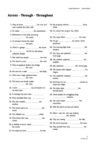Using Prepositions • Exercise Book
Across • Through • Throughout
1. They all swam the river and
soon reached the other side.
2. He sailed the examination.
3. Referencesto love keep occurring
the poem.
4. Air pressure forces the water
the pipe.
5. There's a garage the street.
6. his life he had always
collected stamps.
7. She could see people the mist.
8. The church is just the road.
9. They are going to build a new bridge
the river.
10. We went for a walk the fields.
11.
12.
13.
14.
15.
16.
17.
There was a huge, gloomy house
the road.
The house was hardly visible
the mist.
I came my old teacher on
my way home.
A message has just come
They tunnelled their way
The tree crashed the
window.
The rescue party cut the
forest.
18. The children cut a field.
19.
20.
They thrust their way the
crowd.
A feeling of horror swept
the crowd.
22. My property extends
fields.
23. I'm afraid the project has fallen
those
24. The water filters the sand.
25. He got his exams, thank
goodness.
26. The morning light stole the
shutters.
27. The story was splashed the
front page.
28. The children splashed the
puddles.
29. She squeezed the narrow gap.
30. The banana skin slipped his
fingers.
31. The elephants smashed the
bushes.
32. We'll have to cut country to
reach the village.
33. The baby slept the
thunderstorm.
34. These people are smuggling drugs
customs.
35. The road snakes the
mountains.
36. After the storm we were all soaked
21. He swept his hand his hair.
37. When I saw her, she was looking
the window.
38. They are rowing the lake.
39. The wind screamed the trees.
40. They pushed their way the
crowd.
STANLEY
7
 
