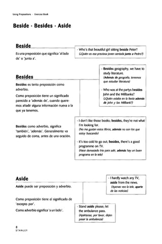 Using Prepositions • Exercise Book
Beside • Besides • Aside
Beside
Es una preposicion que significa 'al lado
de' o 'junto a'.
Besides
Who's that beautiful girl sitting beside Peter?
(iQuien es esapreciosa joven sentadajunto a Pedro?)
Besides es tanto preposicion como
adverbio.
Como preposicion tiene un significado
parecido a 'ademas de', cuando quere-
mos afiadir alguna informacion nueva a la
que ya tenemos.
Besides como adverbio, significa
'tambien', 'ademas'. Generalmenteva
seguido de coma, antes de una oracion.
Besides geography, we have to
study literature.
(Ademtis de geografia, tenemos
que estudiar literatura)
Who wasat the partys besides
John and the Millbanks?
(iQuien estaba en la fiestaedema's
de John y los Millbank?)
I don't like those books; besides, they're notwhat
I'm looking for.
(No me gustan estos libros, adenitis no son los que
estoy buscando)
It's too cold to go out; besides, there's a good
programme on TV.
(Hace demasiado fn'o para salir, ademas hay un buen
programs en la tele)
Aside
Aside puede ser preposicion y adverbio.
Como preposicion tiene el significado de
'excepto por'.
Como adverbio significa 'a un lado'.
- I hardly watch any TV,
aside from the news.
(Apenas veo la tele, aparte
de las noticias)
Stand aside please; let
the ambulance pass.
(Apartense, por favor, dejen
pasar la ambulancia)
S T A N L E Y
8
 