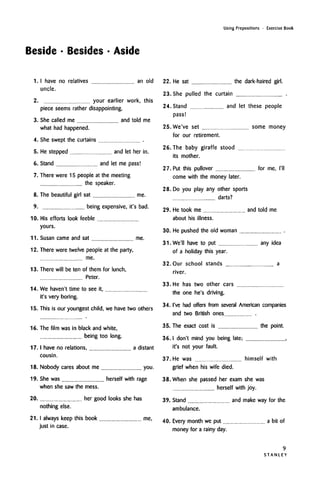 Beside • Besides • Aside
Using Prepositions • Exercise Book
1. I have no relatives
uncle.
an old
2. your earlier work, this
piece seems rather disappointing.
3. She called me and told me
what had happened.
4. She swept the curtains
5. He stepped and let her in.
6. Stand and let me pass!
7. There were 15 people at the meeting
the speaker.
8. The beautiful girl sat me.
9. being expensive, it's bad.
10. His efforts look feeble
yours.
11. Susan came and sat me.
12. There were twelve people at the party,
me.
13. There will be ten of them for lunch,
Peter.
14. We haven't time to see it,
it's very boring.
15. This is our youngest child, we have two others
16. The film was in black and white,
being too long.
17. I have no relations, a distant
cousin.
18. Nobody cares about me you.
19. She was herself with rage
when she saw the mess.
20. her good looks she has
nothing else.
21. I always keep this book me,
just in case.
22. He sat the dark-haired girl.
23. She pulled the curtain .
24. Stand and let these people
pass!
25. We've set some money
for our retirement.
26. The baby giraffe stood
its mother.
27. Put this pullover for me, I'll
come with the money later.
28. Do you play any other sports
darts?
29. He took me and told me
about his illness.
30. He pushed the old woman
31. We'll have to put any idea
of a holiday this year.
32. Our school stands a
river.
33. He has two other cars
the one he's driving.
34. I've had offers from several American companies
and two British ones .
35. The exact cost is the point.
36. Idon't mind you being late; ,
it's not your fault.
37. He was himself with
grief when his wife died.
38. When she passed her exam she was
herself with joy.
39. Stand and make way for the
ambulance.
40. Every month we put a bit of
money for a rainy day.
9
S T A N L E Y
 