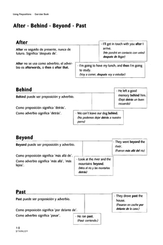 Using Prepositions • Exercise Book
After • Behind • Beyond • Past
After
After va seguido de presente, nunca de
futuro. Significa 'despues de'.
After no se usa como adverbio; el adver-
bio es afterwards, o then o after that.
- I'll get in touch with you after I
arrive.
(Me pondre en contacto con usted
despues de llegar)
- I'm going to have my lunch; and then I'm going
to study.
(Voy a comer, despues voy a estudiar)
Behind
Behind puede ser preposicion y adverbio.
Como preposicion significa 'detras'.
Como adverbio significa 'detras.
- He left a good
memory behind him.
(Dejo detras un buen
recuerdo)
- We can't leave our dog behind.
(No podemos dejar detras a nuestro
perm)
Beyond
Beyond puede ser preposicion y adverbio.
Como preposicion significa 'mas alia de'.
Como adverbio significa 'mas alia', 'mas
lejos'.
- They went beyond the
river.
(Fueron ma'salla del no)
- Look at the river and the
mountains beyond.
(Mira el no y las montanas
detras)
Past
Past puede ser preposicion y adverbio.
Como preposicion significa 'por delante de'.
Como adverbio significa 'pasar'. - He ran past.
(Paso corriendo.)
1 0
S T A N L E Y
- They drove past the
house.
(Pasaron en coche por
delante de la casa.)
 