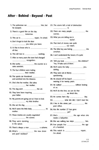 Using Prepositions • Exercise Book
After • Behind • Beyond • Past
1. The policeman ran him, but
he escaped.
2. There's a good film on the day
tomorrow.
3. This car is repair, I'm afraid.
4.
5.
6.
7.
8.
9.
10.
11.
Don't forget to lock the door
you when you leave.
I'd like to know who is
all that.
This old man is working.
After so many years the town had changed
recognition.
She works the counter as a
sales assistant.
The four children were trailing
their mother.
The sports car thundered
and vanished into the distance.
She's like her mother. She takes
her mother.
12. The dog went the cat.
13. They have been inquiring
your father.
14. My parents are going out so I have to look
my little brother.
15. She set the dog me.
16. We'll name the little baby its
mother.
17. These treaties are usually negotiated
the scenes.
18. They were standing us
in the queue.
19. There's always a man a scheme.
20. What's the new dress
and pearl necklace?
21. The storm left a trail of destruction
it.
22. There are many people the
scenes.
23. What you are telling me is
belief.
24. That kind of money was quite
our reach.
25. The little boy was hiding the
armchair.
26.I can't understand the lesson; it's quite
me.
27. 'Will you look the children?'
'Yes, I'll take care of them.'
28. We'll name the baby you,
darling.
29. They were set at liberty
questioning.
30. He shaved off his beard
wearing it for twenty years.
31. He walked without looking
at us.
32. We'll do this first, we can do that
we finish this.
33. He comes here day day.
34. what she did, I don't trust her.
35.1 live in this street, just the
post office.
36. Has the number 27 bus gone
yet?
37. She's the age when she
needs a babysitter.
38. She was walking two steps him.
39. Few people live the age
of a hundred.
40. This watch is
I'm afraid.
repair,
11
S T A N L E Y
 