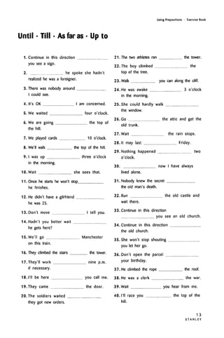 Until -Till -As faras- Up to
Using Prepositions • Exercise Book
1. Continue in this direction
you see a sign.
2. he spoke she hadn't
realized he was a foreigner.
3. There was nobody around
I could see.
4. It's OK I am concerned.
5. We waited four o'clock.
6. We are going the top of
the hill.
7. We played cards 10 o'clock.
8. We'll walk the top of the hill.
9. I was up three o'clock
in the morning.
10. Wait she sees that.
11. Once he starts he won't stop
he finishes.
12. He didn't have a gilrfriend
he was 25.
13. Don't move I tell you.
14. Hadn't you better wait
he gets here?
15. We'll go Manchester
on this train.
16. They climbed the stairs the tower.
17. They'll work nine p.m.
if necessary.
18. I'll be here you call me.
19. They came the door.
20. The soldiers waited
they got new orders.
21. The two athletes ran
22. The boy climbed
top of the tree.
23. Walk you cai
24. He was awake
in the morning.
25. She could hardly walk
the window.
26. Go the a
old trunk.
27. Wait the
28.lt may last
29. Nothing happened
o'clock.
30. now I
lived alone.
31. Nobody knew the secret
the old man's death.
32. Run the
wait there.
33. Continue in this direction
you see
34. Continue in this direction
the old church.
35. She won't stop shouting
you let her go.
36. Don't open the parcel
your birthday.
37. He climbed the rope
38. He was a clerk
39. Wait you
40. I'll race you
hill.
the tower.
the
n along the cliff.
3 o'clock
)ttic and get the
rain stops.
Friday.
two
have always
old castle and
an old church.
the roof.
the war.
hear from me.
the top of the
1 3
S T A N L E Y
 