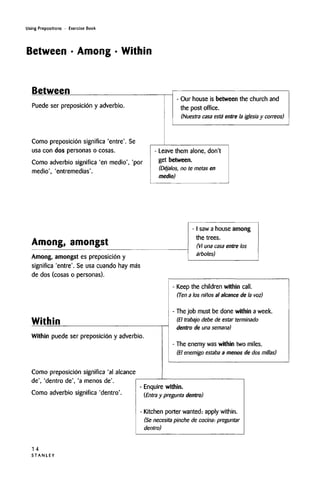 Using Prepositions • Exercise Book
Between • Among • Within
Between
Puede ser preposicion y adverbio.
Como preposicion significa 'entre'. Se
usa con dos personas o cosas.
Como adverbio significa 'en medio', 'por
medio', 'entremedias'.
- Our house is between the church and
the post office.
(Nuestra casa esta entre la iglesia y correos)
Leave them alone, don't
get between.
(Dejalos, no te metas en
medio)
Among, amongst
Among, amongst es preposicion y
- I saw a house among
the trees.
(Vi una casa entre los
arboles)
significa 'entre'. Se usa cuando hay mas
de dos (cosas o personas).
Within
Within puede ser preposicion y adverbio.
Como preposicion significa 'al alcance
de', 'dentro de', 'a menos de'.
Keep the children within call.
(Ten a los ninos al alcance de la voz)
The job must be done within aweek.
(El trabajo debe de estar terminado
dentro de una semana)
The enemy was within two miles.
(El enemigo estaba a menos de dos millas)
Como adverbio significa 'dentro'.
- Enquire within.
(Entra y pregunta dentro)
- Kitchen porter wanted: apply within.
(Se necesita pinche de cocina-. preguntar
dentro)
1 4
S T A N L E Y
 