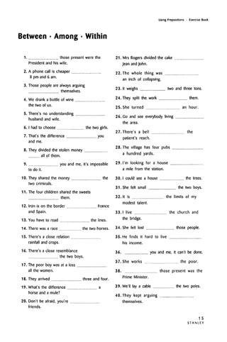 Between • Among • Within
Using Prepositions • Exercise Book
1.
2.
3.
4.
5.
those present were the
President and his wife.
A phone call is cheaper
8 pm and 6 am.
Those people are always arguing
themselves.
We drank a bottle of wine
the two of us.
There's no understanding
husband and wife.
6.I had to choose the two girls.
7.
8.
9.
10.
11.
12.
13.
14.
15.
16.
17.
18.
19.
20.
That's the difference you
and me.
They divided the stolen money
all of them.
you and me, it's impossible
to do it.
They shared the money the
two criminals.
The four children shared the sweets
them.
Irun is on the border
and Spain.
France
You have to read the lines.
There was a race the two horses.
There's a close relation
rainfall and crops.
There's a close resemblance
the two boys.
The poor boy was at a loss
all the women.
They arrived three and four.
What's the difference a
horse and a mule?
Don't be afraid, you're
friends.
21. Mrs Rogers divided the cake
Jean and John.
22. The whole thing was
an inch of collapsing.
23. It weighs two and three tons.
24. They split the work them.
25. She turned an hour.
26. Go and see everybody living
the area.
27.There's a bell the
patient's reach.
28. The village has four pubs
a hundred yards.
29. I'm looking for a house
a mile from the station.
30.1 could see a house the trees.
31. She felt small the two boys.
32. It is the limits of my
modest talent.
33. I live the church and
the bridge.
34. She felt lost those people.
35. He finds it hard to live
his income.
36. you and me, it can't be done.
37. She works the poor.
38. those present was the
Prime Minister.
39. We'II lay a cable the two poles.
40. They kept arguing
themselves.
1 5
S T A N L E Y
 