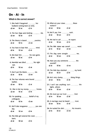 Using Prepositions • Exercise Book
On • At • In
Which is the correct answer?
1. She hadn't bargained her
husband coming back so early.
a) on b) at c) in
2. The four dogs were barking me.
a) on b) at c) in
3. The theory is based practice.
a) at b) in c) on
4. You have to bear that mind.
a) in b) on c) at
5. She beat him his own game.
a) on b) at c) in
6. Hannibal was blind his right
eye.
a) in b) on c) at
7. Don't put the blame me.
a) at b) in c) on
8. The four volumes were bound
leather.
a) on b) in c) at
9. I like to bet my money horses.
a) on b) at c) in
10. I'm speaking behalf of my
colleagues.
a) at b) in c) on
11. We'll take vengeance you one
day.
a) at b) on c) in
12. The little girl entered the room
tears.
a) at b) on c) in
13. What are your views these
matters?
a) on b) in c) at
14.We'll pay him cash.
a) at b) on c) in
15. We had to call an expert.
a) at b) on c) in
16. The little statue was carved wood.
a) in b) at c) on
17. The dog came straight me.
a) at b) on c) in
18. Have you any comments the
scandal?
a) at b) in c) on
19. The little boy clutched my hand.
a) on b) at c) in
20. He's very clumsy doing things.
a) on b) in c) at
21. I can't see anything; turn the
lights, please.
a) in b) on c) at
22. We must put our trust God.
a) in b) on c) at
23. A marriage must be based trust.
a) on b) in c) at
24. He tucked his shirt his trousers.
a) in b) at c) on
18
S T A N L E Y
 