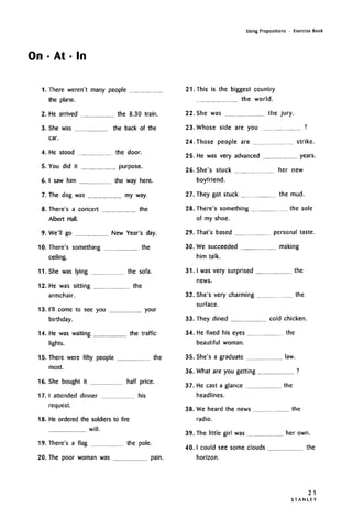 On • At • In
Using Prepositions • Exercise Book
1. There weren't many people
the plane.
2. He arrived the 8.30 train.
3. She was the back of the
car.
4. He stood the door.
5. You did it purpose.
6. I saw him the way here.
7. The dog was my way.
8. There's a concert the
Albert Hall.
9. We'll go New Year's day.
10. There's something the
ceiling.
11. She was lying the sofa.
12. He was sitting the
armchair.
13. I'll come to see you your
birthday.
14. He was waiting the traffic
lights.
15. There were fifty people the
most.
16. She bought it half price.
17. I attended dinner his
request.
18. He ordered the soldiers to fire
will.
19. There's a flag the pole.
20. The poor woman was pain.
21. This is the biggest country
the world.
22. She was the jury.
23. Whose side are you ?
24. Those people are strike.
25. He was very advanced years.
26. She's stuck her new
boyfriend.
27. They got stuck the mud.
28. There's something the sole
of my shoe.
29. That's based personal taste.
30. We succeeded making
him talk.
31. I was very surprised the
news.
32. She's very charming the
surface.
33. They dined cold chicken.
34. He fixed his eyes the
beautiful woman.
35. She's a graduate law.
36. What are you getting ?
37. He cast a glance the
headlines.
38. We heard the news the
radio.
39. The little girl was her own.
40.1 could see some clouds the
horizon.
21
S T A N L E Y
 