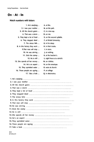Using Prepositions • Exercise Book
On • At • In
Match numbers with letters
1. He's studying
2. I sawyour mother
3. All the church goers
4. That was a storm
5. They kept a lot of food
6. They stopped dead
7. The stress falls
8. In this factory they work
9.That man will stop
10. He was stirring
11. Stick the stamp
12. He is still
13. She spends all her money
14. He's an expert
15. They sprinkled water
16. These people are spying
17. Take a look
1. He's studying
2. I saw your mother
3. All the church goers
4. That was a storm
5. They kept a lot of food
6. They stopped dead
7. The stress falls
8. In this factory they work
9. That man will stop
10. He was stirring
11. Stick the stamp
12. He is still
13. She spends all her money
14. He's an expert
15. They sprinkled water
16. These people are spying
17. Take a look
A. at this.
B. on the path.
C. in atea-cup.
D. on me.
E. on the second syllable.
F. at Bristol University.
G. in his sleep.
H. in their tracks.
I. in store.
J. at nothing.
K. at the butcher's.
L. eight hours at a stretch.
M. on clothes.
N. on the envelope.
O. were at church.
P. at college
Q. in electronics.
22
S T A N L E Y
 