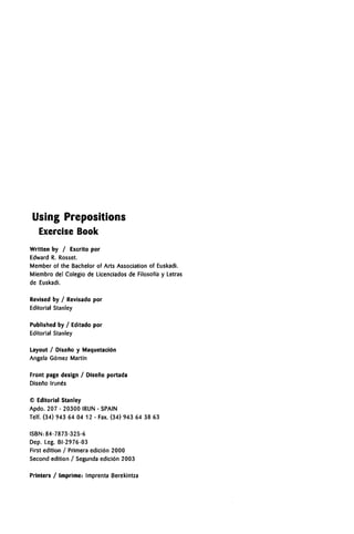 Using Prepositions
Exercise Book
Written by / Escrito por
Edward R. Rosset.
Member of the Bachelor of Arts Association of Euskadi.
Miembro del Colegio de Licenciados de Filosoffa y Letras
de Euskadi.
Revised by / Revisado por
Editorial Stanley
Published by / Editado por
Editorial Stanley
Layout / Diseno y Maquetacidn
Angela Gbmez Martfn
Front page design / Disefio portada
Diseno (rune's
© Editorial Stanley
Apdo. 207 - 20300 IRUN - SPAIN
Telf. (34) 943 64 04 12 - Fax. (34) 943 64 38 63
ISBN:84-7873-325-6
Dep. Leg. BI-2976-03
First edition / Primera edicibn 2000
Second edition / Segunda edicibn 2003
Printers / Imprime: Imprenta Berekintza
 