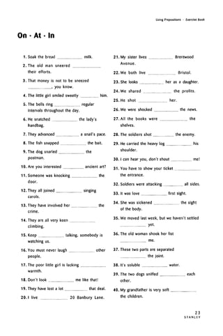 On • At • In
Using Prepositions • Exercise Book
1. Soak the bread
2. The old man sneered
milk.
their ettorts.
3. That money is not to be sneezed
, you know.
4. The little girl smiled sweetly
5. The bells ring
intervals throughout the day
6. He snatched
handbag.
7. They advanced
8. The fish snapped
9. The dog snarled
postman.
10. Are you interested
11. Someone was knocking
door.
12. They all joined
carols.
him.
regular
the lady's
a snail's pace,
the bait.
the
ancient art?
the
.. singing
22.
23.
24.
25.
26.
27.
28.
29.
30.
31.
32.
33.
34.
13.
14.
15.
16.
17.
18.
19.
20.
They have involved her the
crime.
They are all very keen
climbing.
Keep talking, somebody is
watching us.
You must never laugh other
people.
The poor little girl is lacking
warmth.
Don't look me like that!
They have lost a lot that deal.
I live 20 Banbury Lane.
21. My sister lives Brentwood
Avenue.
We both live Bristol.
She looks her as a daughter.
We shared the profits.
He shot her.
We were shocked the news.
All the books were the
shelves.
The soldiers shot the enemy.
He carried the heavy log his
shoulder.
I can hear you, don't shout me!
You have to show your ticket
the entrance.
Soldiers were attacking all sides.
It was love first sight.
She was sickened the sight
of the body.
35. We moved last week, but we haven't settled
yet.
36. The old woman shook her fist
me.
37. These two parts areseparated
the joint.
38. It's soluble water.
39
40
The two dogs sniffed each
other.
My grandfather is very soft
the children.
23
S T A N L E Y
 