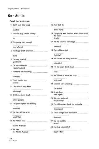 Using Prepositions • Exercise Book
On • At • In
Finish the sentences:
1. Don't soak the bread
(broth)
2. The old lady smiled sweetly
(I)
3. The young man sneered
(we/ efforts)
4. The huge shark snapped
(bait)
5. The dog snarled
(postman)
6. I'm not interested ?
(vases/ancient)
7. Someone was knocking
(window)
8. Don't involve me
(crime)
9. They are all very keen
(climbing)
10. Children, don't laugh
(other people)
11. The poor orphan was lacking
(warmth)
12. We have all lost a lot
15. They both live
(New York)
16. Everybody was shocked when they heard
the news
(radio)
17. All the volumes were kept
(shelves)
18. The soldiers shot
(enemy)
19. He carried the heavy suitcase
(shoulder)
20. I'm not deaf, don't shout
(me)
21. We'll have to show our ticket
(entrance)
22. Soldiers were attacking
(all sides)
23. It was love
(first sight)
24. She was sickened
(sight/body)
25. The old woman shook her umbrella
(deal/that)
13. Her father lives
(hooligans)
26. These things were separated
(South Avenue)
14. We live
(17 North Avenue)
(bottom)
27. It's not soluble
(water)
28. The two cats sniffed
(each other)
24
S T A N L E Y
 
