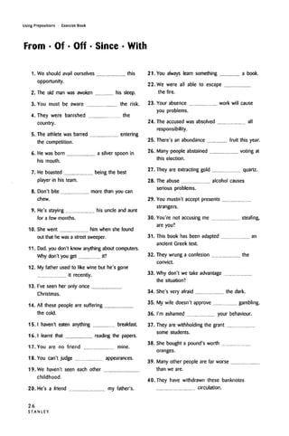 Using Prepositions • Exercise Book
From • Of • Off • Since • With
1.
2.
3.
4.
5.
6.
7.
8.
9.
10.
11.
12.
13.
14.
15.
16.
17.
18.
19.
We should avail ourselves this
opportunity.
The old man was awoken his sleep.
You must be aware the risk.
They were banished the
country.
The athlete was barred entering
the competition.
He was born a silver spoon in
his mouth.
He boasted being the best
player in his team.
Don't bite more than you can
chew.
He's staying his uncle and aunt
for a few months.
She went him when she found
out that he was a street sweeper.
Dad, you don't know anything about computers.
Why don't you get it?
My father used to like wine but he's gone
it recently.
I've seen her only once
Christmas.
All these people are suffering
the cold.
I haven't eaten anything breakfast.
I learnt that reading the papers.
You are no friend mine.
You can't judge appearances.
We haven't seen each other
childhood.
21. You always learn something a book.
22., We were all able to escape
the fire.
23. Your absence
you problems.
24. The accused was absolved
responsibility.
work will cause
all
25. There's an abundance fruit this year.
26. Many people abstained voting at
this election.
27. They are extracting gold quartz.
28.
29.
30.
31.
32.
33.
34.
35.
36.
37.
38.
39.
40.
The abuse alcohol causes
serious problems.
You mustn't accept presents
strangers.
You're not accusing me stealing,
are you?
This book has been adapted an
ancient Greek text.
They wrung a confesion the
convict.
Why don't we take advantage
the situation?
20. He's a friend my father's.
She's very afraid the dark.
My wife doesn't approve gambling.
I'm ashamed your behaviour.
They are withholding the grant
some students.
She bought a pound's worth
oranges.
Many other people are far worse
than we are.
They have withdrawn these banknotes
circulation.
26
STANLEY
 