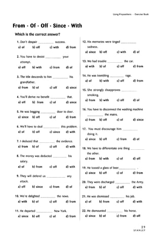 Using Prepositions • Exercise Book
From • Of • Off • Since • With
Which is the correctanswer?
1. Don't despair
a) of b) off
success.
c) with d) from
2. You have to desist your
attempt.
a) off b) with c) from d) of
3. The title descends to him his
grandfather.
a) from b) of c) off d) since
4. You'll derive no benefit that.
a) off b) from c) of d) since
5. He was begging door to door.
a) since b) off c) of d) from
6. We'll have to deal this problem,
a) of b) off c) since d) with
7. I deduced that
a) from b) of
the evidence.
c) off d) with
8. The money was deducted his
salary.
a) of b) from c) off d) with
9. They will defend us any
attack.
a) off b) since c) from d) of
10. We're delighted the news.
a) with b) of c) off d) from
11. He departed New York.
a) since b) off c) of d) from
12. His memories were tinged
sadness.
a) since b) off c) with d) of
13. We had trouble the car.
a) with b) of c) off d) from
14. He was trembling rage.
a) of b) with c) off d) from
15. She strongly disapproves
smoking,
a) from b) with c) off d) of
16. You have to disconnect the washing machine
the mains,
a) from b) off c) of d) since
17. You must discourage him
doing it.
a) since b) off c) from d) of
18. We have to differentiate one thing
the other.
a) from b) with c) of d) off
19. He tossed a glass of beer
a) since b) off c) of d) from
20. They were discharged the Army.
a) from b) of c) off d) with
21. He was dismissed his job.
a) of b) from c) off d) with
22. He dismounted
a) since b) of
his horse,
c) from d) off
29
S T A N L E Y
 