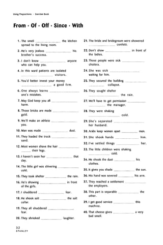 Using Prepositions • Exercise Book
From • Of • Off • Since • With
1.
2.
3.
4.
5.
6.
7.
8.
9.
10.
11.
12.
13.
14.
The smell the kitchen
spread to the living room.
He's very jealous his
brother's success.
I don't know anyone
who can help you.
In this ward patients are isolated
visitors.
You'd better invest your money
a good firm.
One always learns
one's mistakes.
May God keep you all
harm.
Those bricks are made
gold.
We'll make an athlete
you.
Man was made dust.
They loaded the truck
sand.
Most women shave the hair
their legs.
I haven't seen her that
day.
The little girl was shivering
cold.
21.
22.
23
24
25
The bride and bridegroom were showered
confetti.
Don't show in front of
the ladies.
Those people were sick
cholera.
She was sick
waiting for him.
They secured the building
collapse.
26. They sought shelter
the rain.
27 We'll have to get permission
the manager.
28. They were shaking
15. They took shelter the rain.
16. He's showing in front
of the girls.
17. I shuddered fear.
18. He shook salt the salt
cellar.
They all shuddered
fear.
19.
20. They shrieked laughter.
29
30.
31.
32.
33.
34.
35.
36.
37.
38.
39.
40.
She's separated
her husband.
cold.
Arabs keep women apart men.
She shook hands him.
I've settled things her.
The little children were shaking
cold.
He shook the dust
clothes.
his
It gives you shade the sun.
His hand was severed his arm.
They reached a settlement
the employers.
This part is separable the
other.
I get good service this
machine.
That cheese gives a very
bad smell.
32
STANLEY
 