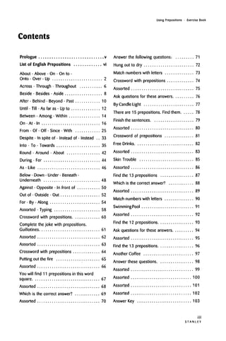Contents
Using Prepositions • Exercise Book
Prologue v
List of English Prepositions vi
About • Above • On • On to •
Onto • Over -Up 2
Across • Through • Throughout 6
Beside • Besides • Aside 8
After • Behind • Beyond • Past 10
Until • Till • As far as • Up to 12
Between • Among • Within 14
On • At • In 16
From • Of • Off • Since • With 25
Despite • In spite of • Instead of • Instead .. 33
Into • To • Towards 35
Round • Around • About 42
During -For 44
As • Like 46
Below • Down • Under • Beneath •
Underneath 48
Against • Opposite • In front of 50
Out of • Outside -Out 52
For • By • Along 54
Assorted • Typing 58
Crossword with prepositions 60
Complete the joke with prepositions.
Guillotines 61
Assorted 62
Assorted 63
Crossword with prepositions 64
Putting out the fire 65
Assorted 66
You will find 11 prepositions in this word
square 67
Assorted 68
Which is the correct answer? 69
Assorted 70
Answer the following questions: 71
Hung out to dry 72
Match numbers with letters 73
Crossword with prepositions 74
Assorted 75
Ask questions for these answers 76
By CandleLight 77
There are 15 prepositions. Find them 78
Finish the sentences 79
Assorted 80
Crossword of prepositions 81
Free Drinks 82
Assorted 83
Skin Trouble 85
Assorted 86
Find the 13 prepositions 87
Which is the correct answer? 88
Assorted 89
Match numbers with letters 90
SwimmingPool 91
Assorted 92
Find the 12 prepositions 93
Ask questions for these answers 94
Assorted 95
Find the 13 prepositions 96
Another Coffee 97
Answer these questions 98
Assorted 99
Assorted 100
Assorted 101
Assorted 102
Answer Key 103
in
S T A N L E Y
 