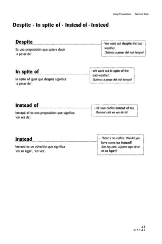 Using Prepositions • Exercise Book
Despite • In spite of • Instead of • Instead
Despite
Es una preposicion que quiere decir
'a pesar de'.
- We went out despite the bad
weather.
(Salimos a pesar del mal tiempo)
In spite of
In spite of igual que despite signified
'a pesar de'.
- We went out in spite of the
bad weather.
(Salimos a pesar del mal tiempo)
Instead of
Instead of es una preposicion que significa
'en vez de'.
- I'll have coffee instead of tea.
(Tomare cafe en vez de te)
Instead
Instead es un adverbio que significa
'en su lugar', 'en vez'.
- There's no coffee. Would you
have some tea instead?
(No hay cafe. iQuiere algo de te
en su lugar?)
33
S T A N L E Y
 
