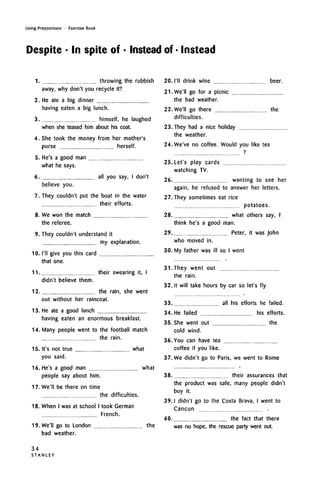 Using Prepositions • Exercise Book
Despite • In spite of • Instead of • Instead
1. throwing the rubbish
away, why don't you recycle it?
2. He ate a big dinner
having eaten a big lunch.
3. himself, he laughed
when she teased him about his coat.
4. She took the money from her mother's
purse herself.
5. He's a good man
what he says.
6. all you say, I don't
believe you.
7. They couldn't put the boat in the water
their efforts.
8. We won the match
the referee.
9. They couldn't understand it
my explanation.
10. I'll give you this card
that one.
11 their swearing it, I
didn't believe them.
12. the rain, she went
out without her raincoat.
13. He ate a good lunch
having eaten an enormous breakfast.
14. Many people went to the football match
the rain.
15. It's not true what
you said.
16. He's a good man what
people say about him.
20. I'll drink wine
21
beer.
17. We'll be there on time
the difficulties.
18. When I wasat school I took German
French.
19. We'll go to London the
bad weather.
22
23
24
25
26
27
28
29
30
31
32
33
34
35
36
37
38
39
40
We'll go for a picnic
the bad weather.
We'll go there.......................................................the
difficulties.
They had a nice holiday
the weather.
We've no coffee. Would you like tea
Let's play cards
watching TV.
wanting to see her
again, he refused to answer her letters.
They sometimes eat rice
potatoes.
what others say, I
think he's a good man.
Peter, it was John
who moved in.
My father was ill so I went
They went out
the rain.
It will take hours by car so let's fly
all his efforts he failed.
He failed his efforts.
She went out the
cold wind.
You can have tea
coffee if you like.
We didn't go to Paris, we went to Rome
their assurances that
the product was safe, many people didn't
buy it.
I didn't go to the Costa Brava, I went to
Cancun .
the fact that there
was no hope, the rescue party went out.
34
S T A N L E Y
 