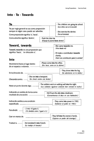 Into • To • Towards
Using Prepositions • Exercise Book
To
To por regla general se usa como preposicion
aunque en algun caso puede sen adverbio.
Como preposicion significa 'a', hacia'.
Como adverbio significa 'dentro'.
- The children are going to school.
(Los ninos van a la escuela)
- She went to the dentist.
(Fue al dentists)
- Push the door to.
(Empuj'a la puerta hacia dentro)
Toward, towards
Toward, towards es una preposicion que
significa 'hacia', 'en direccion a'.
Into
- She came towards me.
(Vino hacia mi)
-I'll make a contribution towards
charity.
(Hare una contn'bucidn para la caridad)
Movimiento hacia un lugar dentro
de un espacioo volumen.
- Please come into the office.
(Por favor, entra en la oficina.)
En la direccion de.
Chocando contra.
- She ran into a lamppost.
(Se choco contra una farola.)
- They drove into the fog.
(Se adentraron en la niebla.)
Hasta un punto durante algo.
Indicando un cambio de forma como
resultado de una accion.
- The soldiers went on walking well into the night.
(Los soldados siguieron andando bien entrada la noche.)
- We'll turn the attic into a bedroom.
(Convertiremos el atico en una habitacion.)
Indicando cambioauna condicion
especificada.
- They came into power in 1982.
(Subieron al poder en 1982.)
Paradividir.
- 2 into 10 goes 5.
(10 dividido entre 2 igual a 5.)
Caer en manos de. They fell into the enemy's hands.
(Cayeron en poder del enemigo.)
Traducira. - Hetranslated it into French.
(Lo tradujo al francos.)
35
S T A N L E Y
 