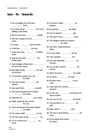 Using Prepositions • Exercise Book
Into • To • Towards
1. No, my daughter hasnever been
Rome.
2. The money will go the cost of
building a new school.
3. She has never been Sweden.
4. That man is going to be sent
prison.
5. I've been Paris five times.
6. A bird flew the room.
7. I have never been a football
match.
8. Have you ever been the
United States?
9. Food shortages will get worse
the end of the century.
10. She walked quietly the room
and sat down.
11. I'm afraid this is going to be a war
the death.
12. The coast receded the
distance.
13. Keep quiet! Read yourself!
14. The cost of the project has no relation
the results.
15. Remember me your mother.
16. Please, supply the facts relevant
the case.
17. These developments have been released
the media.
18. The enemy replied our fire.
19. The child came running me.
20. Let me introduce you my
friend.
21.
22.
23.
24.
25.
26.
27.
28.
29.
30.
31.
32.
33.
34.
35.
You haven't replied my
question.
He reported the officer.
You are required sign.
They had to resort action.
The hooligans offered no resistance
the police.
They didn't resign themselves
defeat.
It's very restful the eye.
I feel respectful him.
He's only responsible the
President.
The car didn't respond the
controls.
Return the parcel the sender.
He retired his study.
Put these letters reverse
order.
These fields have reverted
moorland.
I'm very sad say that your son
had an accident.
36. Let's not rub salt
37.
the wound.
They sacrificed an ox the
gods.
38. They rushed it print.
39.
40.
That idea is slowly filtering her
mind.
All the people there bowed
the Queen.
36
S T A N L E Y
 