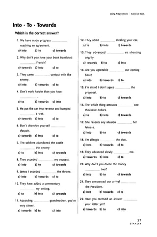 Using Prepositions • Exercise Book
Into • To • Towards
Which is the correct answer?
1. We have made progress
reaching an agreement.
a) into b) to c) towards
2. Why don't you have your book translated
French?
a) towards b) into c) to
3. They came contact with the
enemy.
a) into b) towards c) to
4. Don't work harder than you have
a) to b) towards c) into
5. He put the car into reverse and bumped
a tree.
a) towards b) into c) to
6. Don't abandon yourself
despair.
a) towards b) into c) to
7. The soldiers abandoned the castle
the enemy.
a) to b) into c) towards
8. They acceded my request.
a) into b) to c) towards
9. James I acceded the throne.
a) into b) towards c) to
10. They have added a commentary
my writing.
a) to b) into c) towards
11. According grandmother, you're
very clever.
a) towards b) to c) into
12. They admit stealing your car.
a) to b) into c) towards
13. They advanced us shouting
angrily.
a) towards b) to c) into
14. Are you agreeable our coming
here?
a) into b) towards c) to
15. I'm afraid I don't agree the
proposal.
a) into b) to c) towards
16. The whole thing amounts one
thousand dollars.
a) to b) into c) towards
17. She resents any allusion her
fatness.
a) into b) to c) towards
18. I'm allergic the dust.
a) into b) towards c) to
19. They advanced slowly me.
a) towards b) into c) to
20. Why don't you divide the money
two?
a) into b) to c) towards
21. They announced our arrival
the President.
a) into b) towards c) to
22. Have you received an answer
your letter yet?
a) towards b) to c) into
37
S T A N L E Y
 