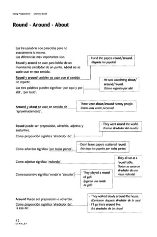 Using Prepositions • Exercise Book
Round • Around • About
Las tres palabras son parecidas pero no
exactamente lo mismo.
Las diferencias mas importantes son:
Round y around se usan para hablar de un
movimiento alrededor de un punto. About no se
suele usar en ese sentido.
Round y around tambien se usan con el sentido
de repartir.
Las tres palabras pueden significar 'por aqui y por
alla', 'por todo'.
Hand the papers round/around.
(Reparte los papeles)
- He was wandering about/
around/round.
(Estuvo vagando por ahi)
Around y about se usan en sentido de
'aproximadamente'.
- There were about/around twenty people.
(Habia unas veinte personas)
Round puede ser preposicion, adverbio, adjetivo y
sustantivo.
Como preposicion significa 'alrededor de'.
- They went round the world.
(Fueron alrededor del mundo)
Como adverbio significa 'por todas partes'.
- Don't leave papers scattered round.
(No dejes los papeles por todas partes)
Como adjetivo significa 'redondo'.
Como sustantivo significa 'ronda' o 'circuito'.
- They played a round
of golf.
(Jugaron una ronda
de golf)
- They all sat at a
round table.
(Todos se sentaron
alrededor de una
mesa redonda)
Around Puede ser preposicibn o adverbio.
Como preposicion significa 'alrededor de'.
'a eso de'.
- They walkedslowly around the house.
(Caminaron despacio alrededor de la casa)
- I'll go there around five.
(Ire alrededor de las cinco)
42
S T A N L E Y
 