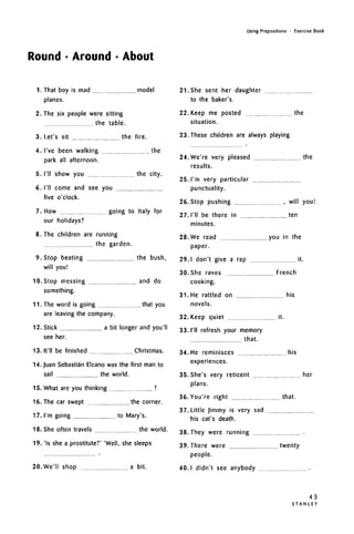 Round • Around • About
Using Prepositions • Exercise Book
1. That boy is mad model
planes.
2. The six people were sitting
the table.
3. Let's sit the fire.
4. I've been walking the
park all afternoon.
5. I'll show you the city.
6. I'll come and see you
five o'clock.
7. How going to Italy for
our holidays?
8. The children are running
the garden.
9. Stop beating the bush,
will you!
10. Stop messing and do
something.
11. The word is going that you
are leaving the company.
12. Stick a bit longer and you'll
see her.
13. It'll be finished Christmas.
14. Juan Sebastian Elcano was the first man to
sail the world.
15. What are you thinking ?
16. The car swept the corner.
17. I'm going to Mary's.
18. She often travels the world.
19. 'Is she a prostitute?' 'Well, she sleeps
21. She sent her daughter
to the baker's.
22. Keep me posted the
situation.
23. These children are always playing
24. We're very pleased the
results.
25. I'm very particular
punctuality.
26. Stop pushing , will you!
27. I'll be there in ten
minutes.
28. We read you in the
paper.
29. I don't give a rap it.
30. She raves French
cooking.
31. He rattled on his
novels.
32. Keep quiet it.
33. I'll refresh your memory
that.
34. He reminisces his
experiences.
35. She's very reticent her
plans.
36. You're right that.
37. Little Jimmy is very sad
his cat's death.
38. They were running
20.We'll shop a bit.
39. There were twenty
people.
40.1 didn't see anybody
43
S T A N L E Y
 