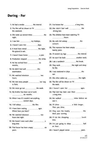 During • For
Using Prepositions • Exercise Book
1. He had a smoke
2.
the interval.
3.
The film will be shown on TV
the weekend.
She woke up several times the
night.
4. I saw him
5. I haven't seen him
6. It must have rained
the ground is wet.
7. I haven't been home
8. Production stopped
9. He has worked here
months.
10. He didn't feel well
examination.
my holidays.
days.
the night,
a year.
the strike.
six
the
24.
25.
26.
27.
28.
29.
30.
11. We watched television two
hours.
12. We met many people our stay
in Paris.
13. We never go out the week.
14.
15.
My brother has been out of work
six months.
When I wasill I couldn't eatanything
several days.
16. I fell asleep the film.
17. I have been waiting ages.
Where have you been?
18.
19.
20.
twoWe watched television
hours last night.
We haven't seen each other a
long time.
That house has been empty six
years.
21. I've known her a long time.
22. She didn't feel well the
driving test.
23. The children have been watching TV
hours.
My wife fell asleep the
concert.
This mansion has been empty
twenty years.
I'll stretch my legs the interval.
He won't be back another week.
I ate a sandwich the break.
They work the night and sleep
by day.
I was stationed in Libya the
war.
31. She often wakes up the night.
32. The film will be shown on TV
the week.
33. I haven't seen her ages.
34. That bird has been over there
a long time.
35. We walked miles before we
saw it.
36. I'll drive a little longer.
Then you drive.
37. They won the trophy the
third year running.
38. I'll do the shopping lunch
time.
39. I'm just going to sleep
an hour.
half
4O. I haven't played tennis years.
45
S T A N L E Y
 