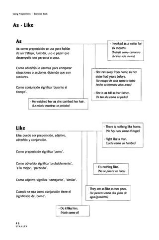 Using Prepositions • Exercise Book
As • Like
As
As como preposicion se usa para hablar
de un trabajo, funcidn, uso o papel que
desempena una persona o cosa.
Como adverbio lo usamos para comparer
situaciones o acciones diciendo que son
similares.
Como conjuncion significa 'durante el
tiempo'.
- I worked as a waiter for
six months.
(Trabaje como camarero
durante seis meses)
- He watched her as she combed her hair.
(La miraba mientras se peinaba)
She ran away from home as her
sister had years before.
(Se escapo de casa como lo habi'a
hecho su hermana anos antes)
She is as tall as her father.
(Es tan alta como su padre)
Like
Like puede ser preposicion, adjetivo,
adverbio y conjuncion.
Como preposicion significa 'como'.
Como adverbio significa 'probablemente',
'a lo mejor', 'parecido'.
Como adjetivo significa 'semejante', 'similar'
Cuando se usa como conjuncion tiene el
significado de 'como'.
There is nothing like home.
(No hay nada como el hogar)
Fight like a man.
(Lucha como un hombre)
- It's nothing like.
(No se parece en nada)
They are as like as two peas.
(Se parecen como dos gotas de
agua/guisantes)
- Do it like him.
(Hazlo como el)
46
S T A N L E Y
 
