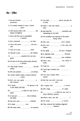 As • Like
Using Prepositions • Exercise Book
1. He was dressed a
policeman.
2. I've always wanted to have a house
yours.
3. That woman looks a bit the
Queen of England.
4. Sorry, but this man is unqualified
a teacher.
an actor.5. He's renowned
6. This is the same the one I
had.
7. Your car is just mine.
8. That girl is just her mother.
9. a teacher he's not very
good.
10. He went to the fancy-dress party dressed
a banana.
11. I like bright colours red and
yellow.
12. She was praised an actress.
13.
14
15.
16.
17.
18.
19.
20.
I prefer clothes made in natural material
cotton.
He's not very good a
film director.
It looks I'm going to be
in the office until late.
a child he had lived in
japan.
It was just him to kidnap
the bride.
Use your coat a blanket.
It looks rain.
The news came no surprise.
21. You look you've just got out
of bed.
22. What I said was meant a
joke.
23. My head felt somebody was
hammering on my skull.
24. The necklace was reported to the police
being stolen.
25. She acts she's stupid.
26. She acts if she were the
queen.
27. He spoke he was a foreigner.
28. Is Japanese food Chinese?
29. I'm speaking your employer.
30. She's very her father in
looks.
31. Treat me a friend.
32. You've got a jumper just
that.
33. You must accept them
equals.
34. Her hair was soft, it was just
silk.
35. I respect him a writer.
36. She sings an angel.
37. a child he was sent to
three different schools.
38. What's their new flat ?
39. He works a courier.
40. They entered the building disguised
cleaners.
47
S T A N L E Y
 