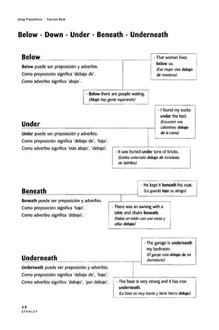 Using Prepositions • Exercise Book
Below • Down • Under • Beneath • Underneath
Below
Below puede ser preposicion y adverbio.
Como preposicion significa 'debajo de'.
Como adverbio significa 'abajo'.
- Below there are people waiting.
(Abajo hay gente esperando)
Under
Under puede ser preposicion y adverbio.
Como preposicion significa 'debajo de', 'bajo'.
Como adverbio significa 'mas abajo', 'debajo'.
- That woman lives
below us.
(Esa mujer vive debajo
de nosotros)
- I found my socks
under the bed.
(Encontre mis
calcetines debajo
de la cama)
It was buried under tons of bricks.
(Estaba enterrado debajo de toneladas
de ladrillos)
Beneath
- He kept it beneath his coat.
(Lo guardo bajo su abrigo)
Beneath puede ser preposicion y adverbio.
Como preposicion significa 'bajo'.
Como adverbio significa 'debajo'.
There was an awningwith a
table and chairs beneath.
(Habi'a un toldo con una mesa y
sillas debajo)
Underneath
Underneath puede ser preposicibn y adverbio.
Como preposicion significa 'debajo de', 'bajo'.
Como adverbio significa 'debajo', 'por debajo'.
- The garage is underneath
my bedroom.
(El garajeestadebajo de mi
dormitorio)
- The base is very strong and it has iron
underneath.
(La base es muy fuerte y tiene hierro debajo)
48
S T A N L E Y
 