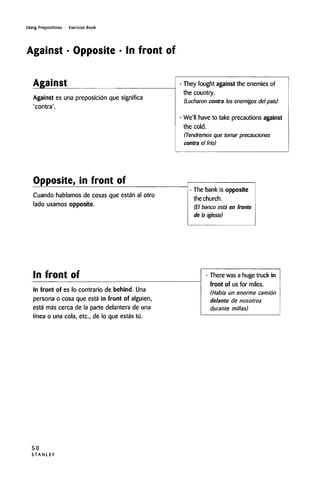 Using Prepositions • Exercise Book
Against • Opposite • In front of
Against
Against es una preposicion que significa
'contra'.
- They fought against the enemies of
the country.
(Lucharon contra los enemigos del pai's)
- We'll have to take precautions against
the cold.
(Tendremos que tomar precauciones
contra elfrio)
Opposite, in front of
Cuando hablamos de cosas que estan al otro
lado usamos opposite.
- The bank is opposite
the church.
(El banco esta en frente
de la iglesia)
In front of
In front of es lo contrario de behind. Una
persona o cosa que esta in front of alguien,
esta mas cerca de la parte delantera de una
linea o una cola, etc., de lo que estas tu.
- There was a huge truck in
front of us for miles.
(Habi'a un enorme camion
delante de nosotros
durante millas)
50
STANLEY
 