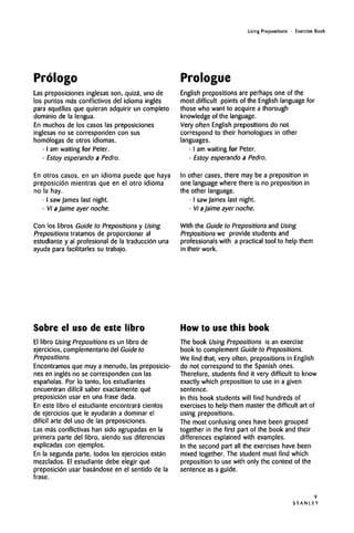 Using Prepositions • Exercise Book
Prologo Prologue
Las preposiciones inglesas son, quiza, uno de
los puntos ma's conflictivos del idioma ingles
para aquellos que quieran adquirir un completo
dominio de la lengua.
En muchos de los casos las preposiciones
inglesas no se corresponden con sus
homologas de otros idiomas.
• I am waiting for Peter.
• Estoy esperando a Pedro.
En otros casos, en un idioma puede que haya
preposici6n mientras que en el otro idioma
no la hay.
• I saw James last night.
• Vi aJaime ayer noche.
Con los libros Guide to Prepositions y Using
Prepositions tratamos de proporcionar al
estudiante y al profesional de la traducci6n una
ayuda para facilitates su trabajo.
English prepositions are perhaps one of the
most difficult points of the English language for
those who want to acquire a thorough
knowledge of the language.
Very often English prepositions do not
correspond to their homologues in other
languages.
• I am waiting for Peter.
• Estoy esperando a Pedro.
In other cases, there may be a preposition in
one language where there is no preposition in
the other language.
• I sawJames last night.
• Vi aJaime ayer noche.
With the Guide to Prepositions and Using
Prepositions we provide students and
professionals with a practical tool to help them
in their work.
Sobre el uso de este libro
El libro Using Prepositions es un libro de
ejercicios, complementario del Guideto
Prepositions.
Encontramos que muy a menudo, las preposicio-
nes en ingle's no se corresponden con las
espanolas. Por lo tanto, los estudiantes
encuentran difi'cil saber exactamenteque
preposicion usar en una frase dada.
En este libro el estudiante encontrara cientos
de ejercicios que le ayudaran a dominar el
difi'cil arte del uso de las preposiciones.
Las mas conflictivas han sido agrupadas en la
primera parte del libro, siendo sus diferencias
explicadas con ejemplos.
En la segunda parte, todos los ejercicios estan
mezclados. El estudiante debe elegir que
preposicion usar basandose en el sentido de la
frase.
How to use this book
The book Using Prepositions is anexercise
book to complement Guide to Prepositions.
We find that, very often, prepositions in English
do not correspond to the Spanish ones.
Therefore, students find it very difficult to know
exactly which preposition to use in a given
sentence.
In this book students will find hundreds of
exercises to help them master the difficult art of
using prepositions.
The most confusing ones have been grouped
together in the first part of the book and their
differences explained with examples.
In the second part all the exercises have been
mixed together. The student must find which
preposition to use with only the context of the
sentence as a guide.
S T A N L E Y
V
 